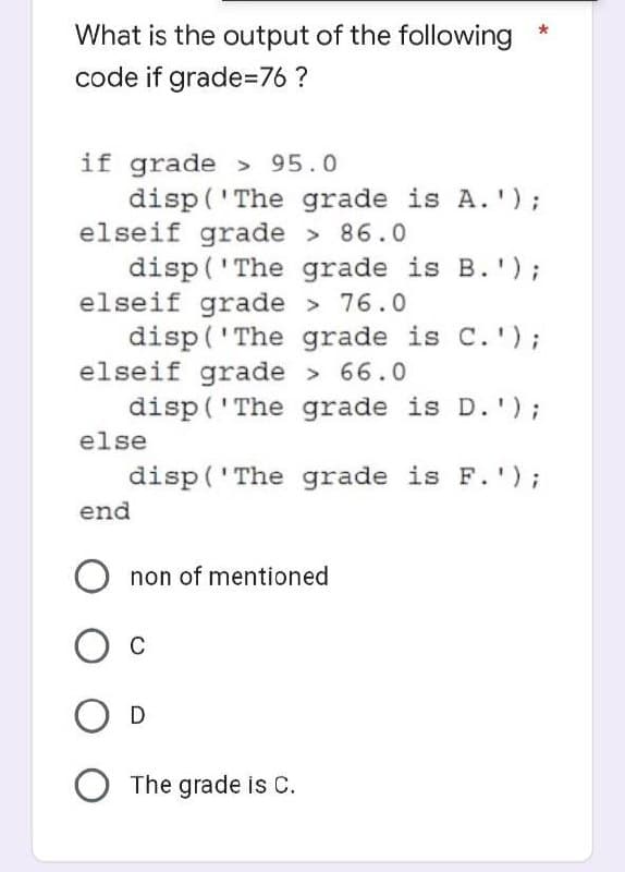 What is the output of the following
code if grade=76?
if grade > 95.0
disp('The grade is A.');
elseif grade > 86.0
disp('The grade is B.');
elseif grade > 76.0
disp('The grade is C.');
elseif grade > 66.0
disp('The grade is D.');
disp('The grade is F.');
else
end
Onon of mentioned
O C
O D
O The grade is C.