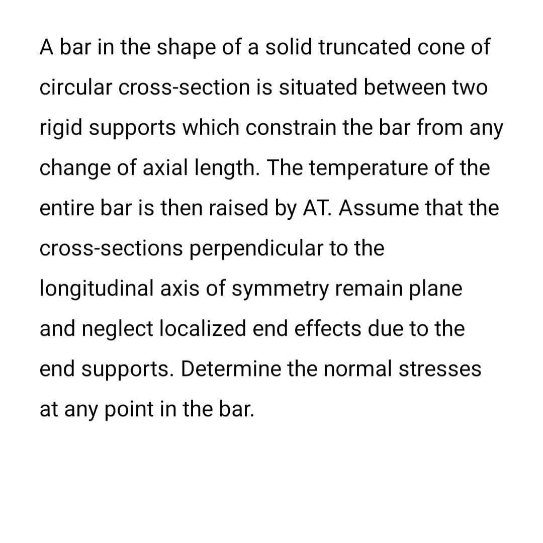 A bar in the shape of a solid truncated cone of
circular cross-section is situated between two
rigid supports which constrain the bar from any
change of axial length. The temperature of the
entire bar is then raised by AT. Assume that the
cross-sections perpendicular to the
longitudinal axis of symmetry remain plane
and neglect localized end effects due to the
end supports. Determine the normal stresses
at any point in the bar.