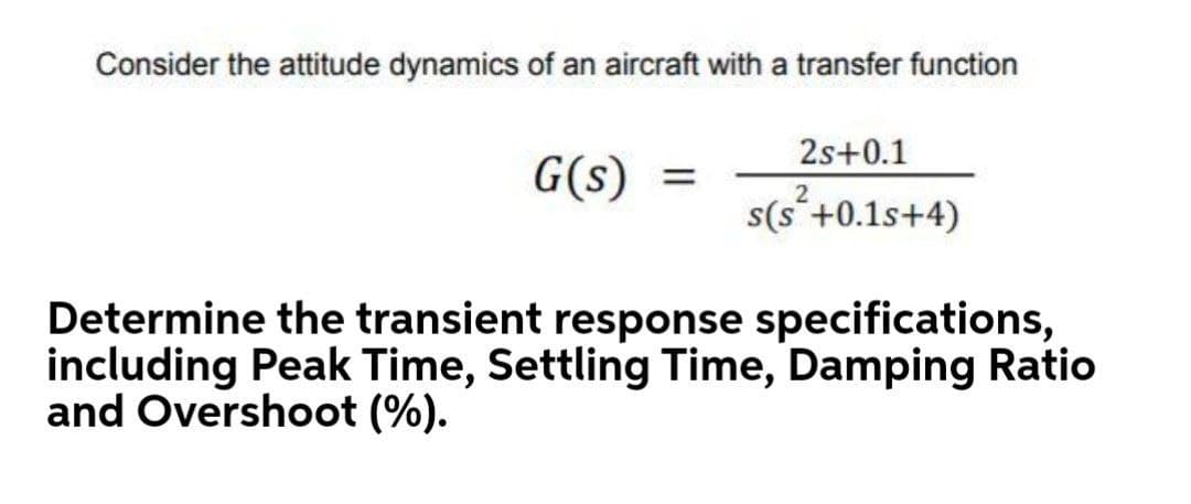 Consider the attitude dynamics of an aircraft with a transfer function
2s+0.1
G(s)
s(s'+0.1s+4)
Determine the transient response specifications,
including Peak Time, Settling Time, Damping Ratio
and Overshoot (%).
