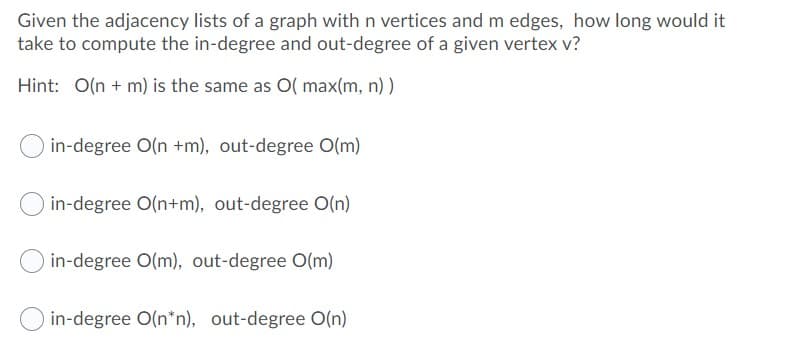 Given the adjacency lists of a graph with n vertices and m edges, how long would it
take to compute the in-degree and out-degree of a given vertex v?
Hint: O(n + m) is the same as O( max(m, n) )
in-degree O(n +m), out-degree O(m)
in-degree O(n+m), out-degree O(n)
in-degree O(m), out-degree O(m)
in-degree O(n*n), out-degree O(n)

