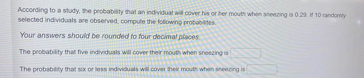 According to a study, the probability that an individual will cover his or her mouth when sneezing is 0.29. If 10 randomly
selected individuals are observed, compute the following probabilites.
Your answers should be rounded to four decimal places.
The probability that five individuals will cover their mouth when sneezing is
The probability that six or less individuals will cover their mouth when sneezing is

