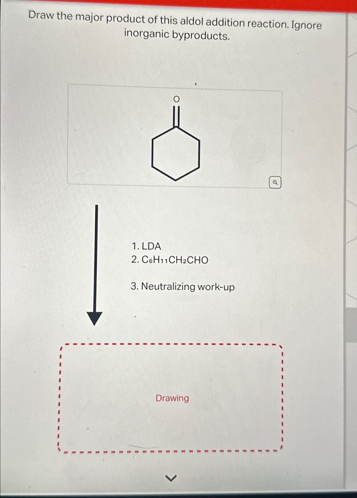 Draw the major product of this aldol addition reaction. Ignore
inorganic byproducts.
1. LDA
2. C6H11CH2CHO
3. Neutralizing work-up
Drawing
Q