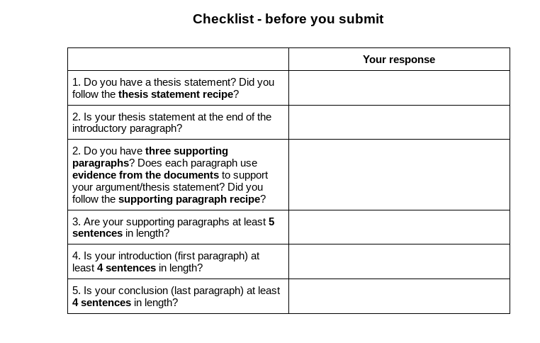 Checklist - before you submit
Your response
1. Do you have a thesis statement? Did you
follow the thesis statement recipe?
2. Is your thesis statement at the end of the
introductory paragraph?
2. Do you have three supporting
paragraphs? Does each paragraph use
evidence from the documents to support
your argument/thesis statement? Did you
follow the supporting paragraph recipe?
3. Are your supporting paragraphs at least 5
sentences in length?
| 4. Is your introduction (first paragraph) at
least 4 sentences in length?
5. Is your conclusion (last paragraph) at least
4 sentences in length?
