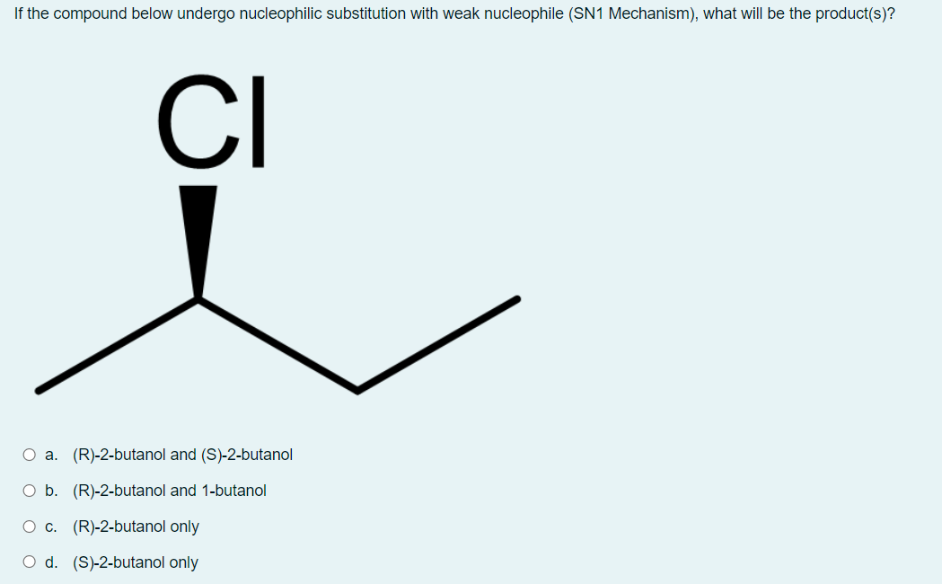 If the compound below undergo nucleophilic substitution with weak nucleophile (SN1 Mechanism), what will be the product(s)?
CI
O a. (R)-2-butanol and (S)-2-butanol
O b. (R)-2-butanol and 1-butanol
O c. (R)-2-butanol only
O d. (S)-2-butanol only
