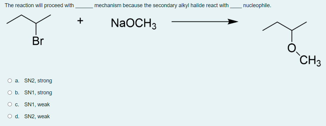 The reaction will proceed with
mechanism because the secondary alkyl halide react with
nucleophile.
+
NaOCH3
Br
CH3
O a. SN2, strong
O b. SN1, strong
O c. SN1, weak
O d. SN2, weak
