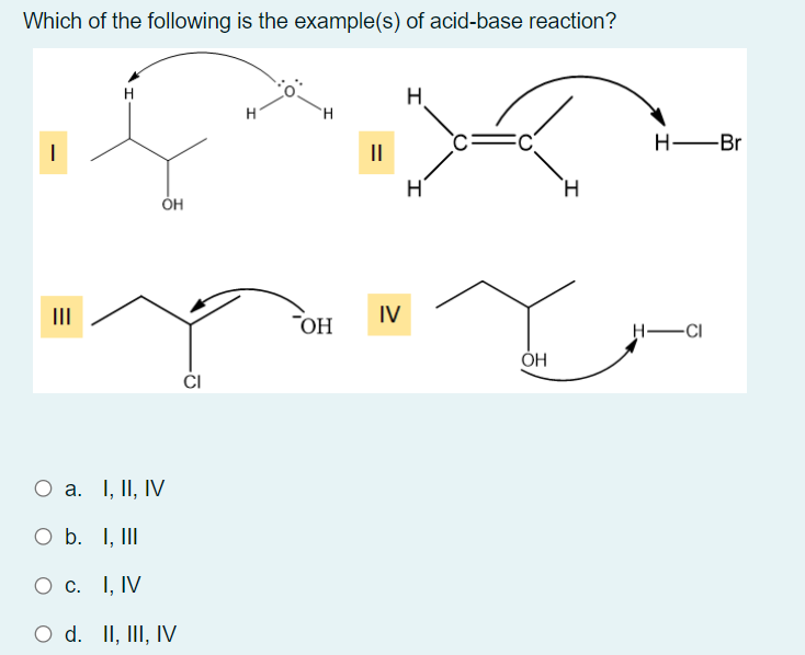Which of the following is the example(s) of acid-base reaction?
H
H.
H.
H -Br
II
H.
II
IV
"OH
H-CI
ОН
O a. I, II, IV
O b. I, III
О с. 1, IV
O d. II, III, IV
'이
