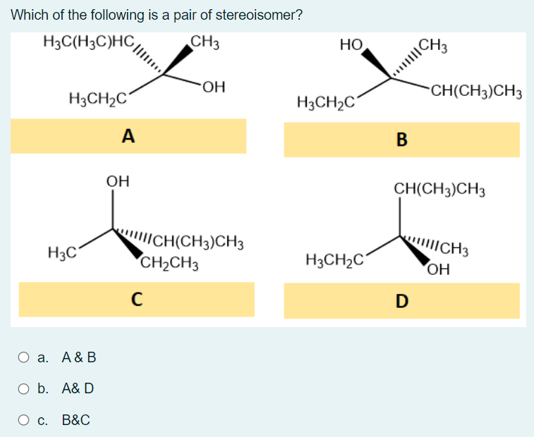 Which of the following is a pair of stereoisomer?
H3C(H3C)HC
CH3
HỌ
CH3
HO-
CH(CH3)CH3
H3CH2C´
H3CH2C
A
В
OH
CH(CH3)CH3
ICH(CH3)CH3
CH2CH3
ICH3
H3C
H3CH2C
OH
D
O a. A& B
O b. A& D
B&C
