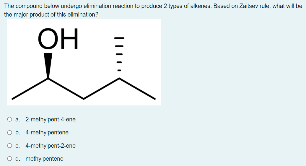 The compound below undergo elimination reaction to produce 2 types of alkenes. Based on Zaitsev rule, what will be
the major product of this elimination?
ОН
O a. 2-methylpent-4-ene
O b. 4-methylpentene
O c. 4-methylpent-2-ene
d. methylpentene
