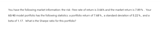 You have the following market information: the risk-free rate of return is 3.66% and the market return is 7.89%. Your
60/40 model portfolio has the following statistics: a portfolio return of 7.68 %, a standard deviation of 5.22 %, and a
beta of 1.17. What is the Sharpe ratio for this portfolio?