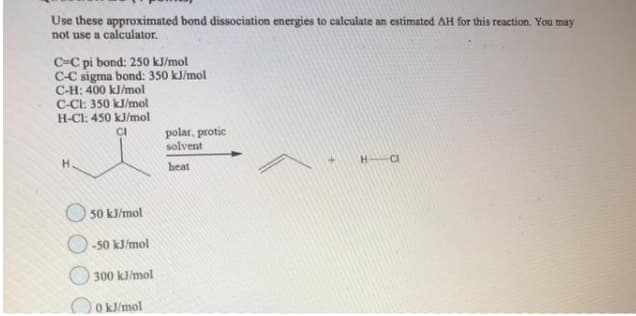 Use these approximated bond dissociation energies to calculate an estimated AH for this reaction. You may
not use a calculator.
C=C pi bond: 250 kJ/mol
C-C sigma bond: 350 kJ/mol
C-H: 400 kJ/mol
C-CI: 350 kJ/mol
H-Cl: 450 kJ/mol
polar, protic
solvent
CI
H.
heat
HCI
O 50 kJ/mol
O-50 kJ/mol
300 kJ/mol
O kJ/mol
