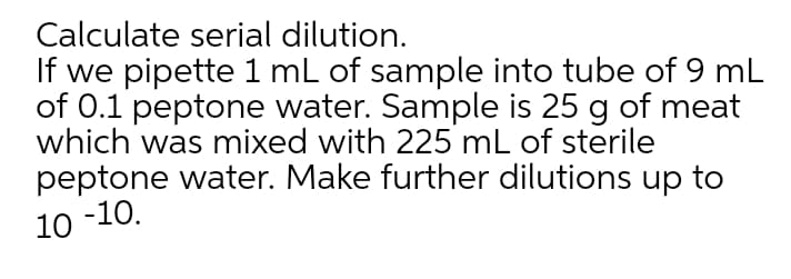 Calculate serial dilution.
If we pipette 1 mL of sample into tube of 9 mL
of 0.1 peptone water. Sample is 25 g of meat
which was mixed with 225 mL of sterile
peptone water. Make further dilutions up to
10 -10.
