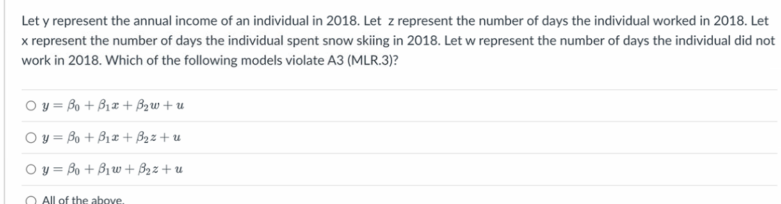 Let y represent the annual income of an individual in 2018. Let z represent the number of days the individual worked in 2018. Let
x represent the number of days the individual spent snow skiing in 2018. Let w represent the number of days the individual did not
work in 2018. Which of the following models violate A3 (MLR.3)?
O y = Bo+B1 + 2 +
O y = Bo + B₁x + B₂z+u
O y = Bo + Bi +B2 z tu
All of the above.
