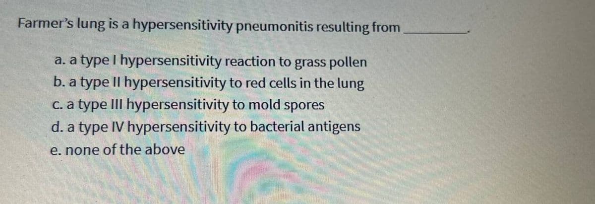 Farmer's lung is a hypersensitivity pneumonitis resulting from
a. a type I hypersensitivity reaction to grass pollen
b. a type II hypersensitivity to red cells in the lung
c. a type III hypersensitivity to mold spores
d. a type IV hypersensitivity to bacterial antigens
e. none of the above