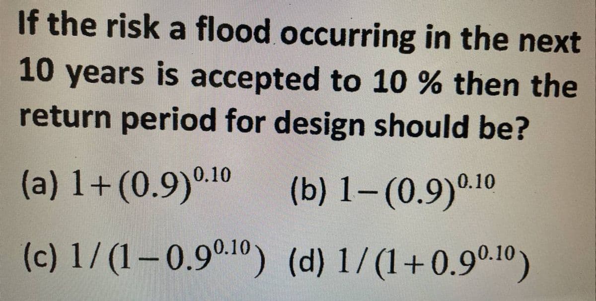 If the risk a flood occurring in the next
10 years is accepted to 10 % then the
return period for design should be?
(a) 1+ (0.9)0.10 (b) 1-(0.9)0.10
(c) 1/(1-0.90.¹0)
(d) 1/(1+0.90.10)