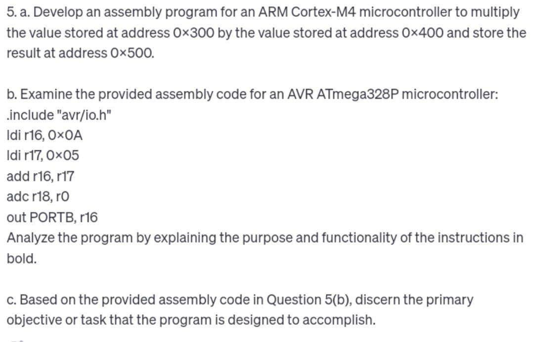 5. a. Develop an assembly program for an ARM Cortex-M4 microcontroller to multiply
the value stored at address Ox300 by the value stored at address 0x400 and store the
result at address 0x500.
b. Examine the provided assembly code for an AVR ATmega328P microcontroller:
.include "avr/io.h"
Idi r16, OXOA
Idi r17, 0x05
add r16, r17
adc r18, ro
out PORTB, r16
Analyze the program by explaining the purpose and functionality of the instructions in
bold.
c. Based on the provided assembly code in Question 5(b), discern the primary
objective or task that the program is designed to accomplish.