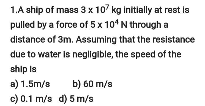 1.A ship of mass 3 x 10' kg initially at rest is
pulled by a force of 5 x 104 N through a
distance of 3m. Assuming that the resistance
due to water is negligible, the speed of the
ship is
a) 1.5m/s
b) 60 m/s
c) 0.1 m/s d) 5 m/s
