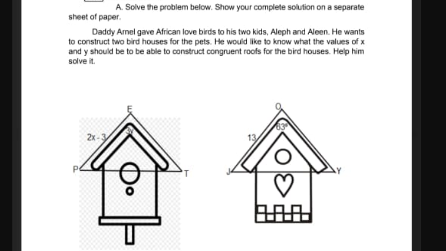 A. Solve the problem below. Show your complete solution on a separate
sheet of paper.
Daddy Arnel gave African love birds to his two kids, Aleph and Aleen. He wants
to construct two bird houses for the pets. He would like to know what the values of x
and y should be to be able to construct congruent roofs for the bird houses. Help him
solve it.
63
13
2x-3
即
