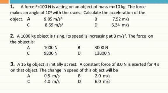 1. A force F=100 N is acting on an object of mass m=10 kg. The force
makes an angle of 10° with the x-axis. Calculate the acceleration of the
9.85 m/s
8.69 m/s
object. A
в
7.52 m/s
D
6.34 m/s
2. A 1000 kg object is rising. Its speed is increasing at 3 m/s. The force on
the object is:
A
1000 N
B
3000 N
9800 N
D
12800 N
3. A 16 kg object is initially at rest. A constant force of 8.0 N is exerted for 4 s
on that object. The change in speed of this object will be
2.0 m/s
6.0 m/s
0.5 m/s
4.0 m/s
A
B
D

