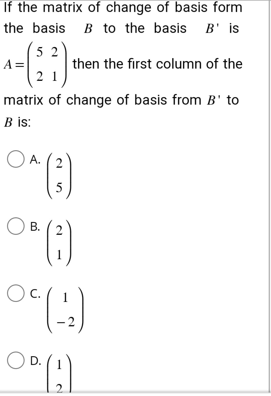 If the matrix of change of basis form
the basis B to the basis B' is
52
21
matrix of change of basis from B' to
B is:
A.
2
5
B. 2
O^(²)
O" (²)
(-2)
1
C.
1
D. 1
00(!)
2
A =
then the first column of the