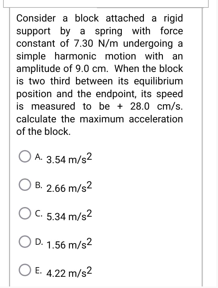 Consider a block attached a rigid
support by a spring with force
constant of 7.30 N/m undergoing a
simple harmonic motion with an
amplitude of 9.0 cm. When the block
is two third between its equilibrium
position and the endpoint, its speed
is measured to be + 28.0 cm/s.
calculate the maximum acceleration
of the block.
O A. 3.54 m/s2
B. 2.66 m/s2
O C. 5.34 m/s2
O D. 1.56 m/s2
O E. 4.22 m/s2
