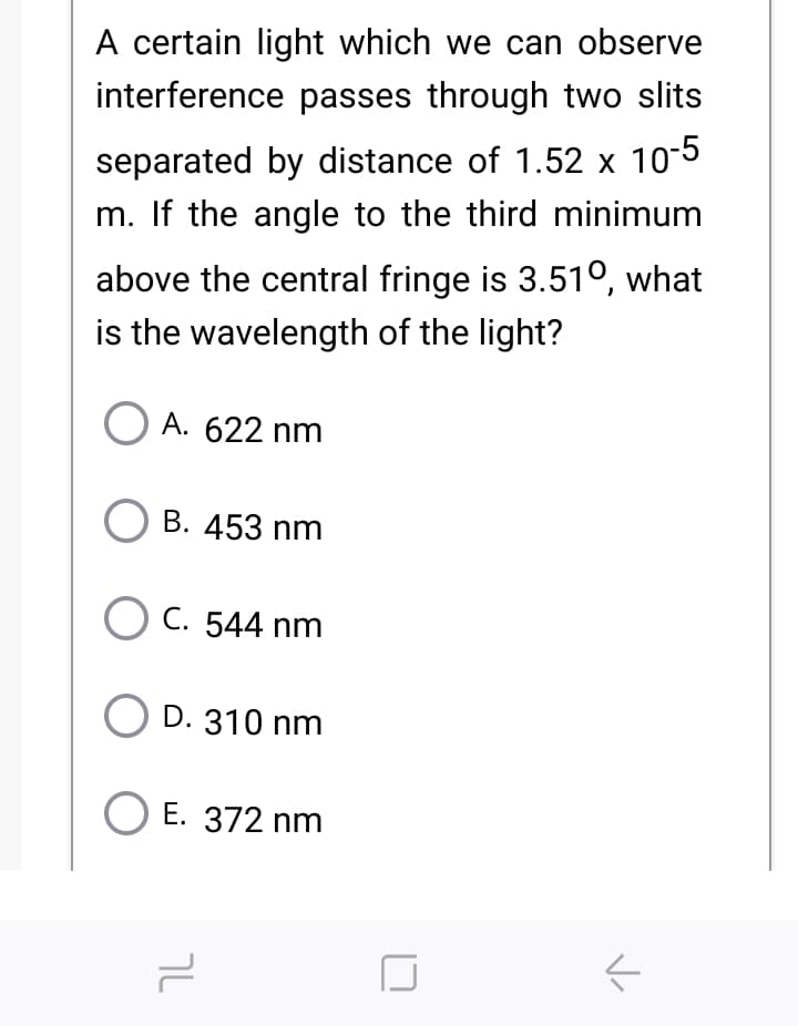 A certain light which we can observe
interference passes through two slits
separated by distance of 1.52 x 10-5
m. If the angle to the third minimum
above the central fringe is 3.51°, what
is the wavelength of the light?
A. 622 nm
B. 453 nm
O C. 544 nm
D. 310 nm
Е. 372 nm
V

