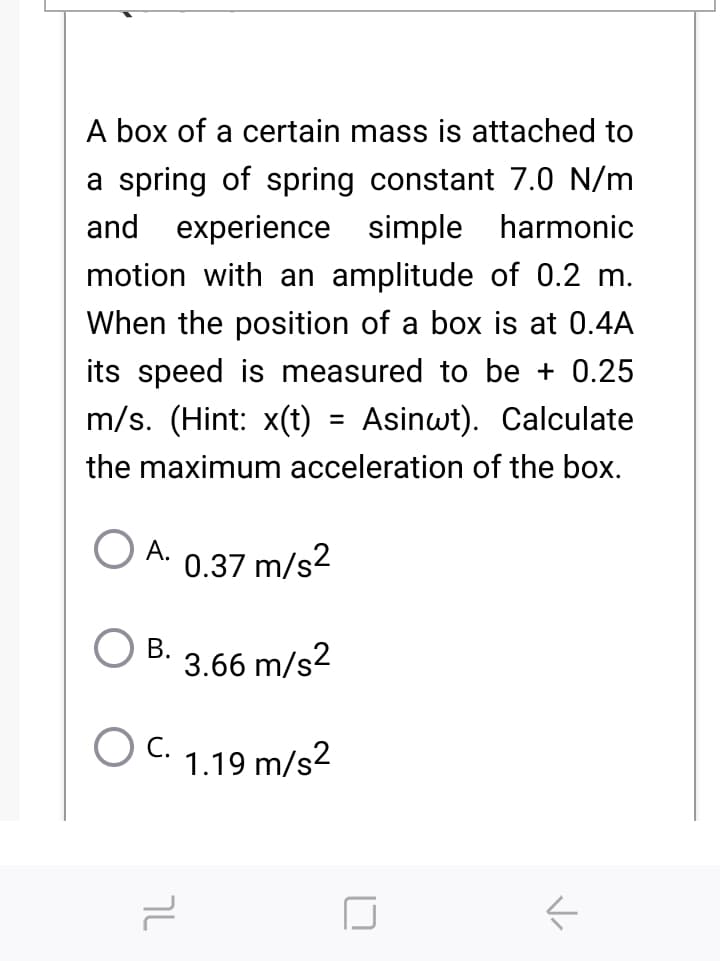 A box of a certain mass is attached to
a spring of spring constant 7.0 N/m
and experience simple harmonic
motion with an amplitude of 0.2 m.
When the position of a box is at 0.4A
its speed is measured to be + 0.25
m/s. (Hint: x(t)
Asinwt). Calculate
the maximum acceleration of the box.
А.
0.37 m/s2
В.
3.66 m/s2
O C.
С.
1.19 m/s2
טך
