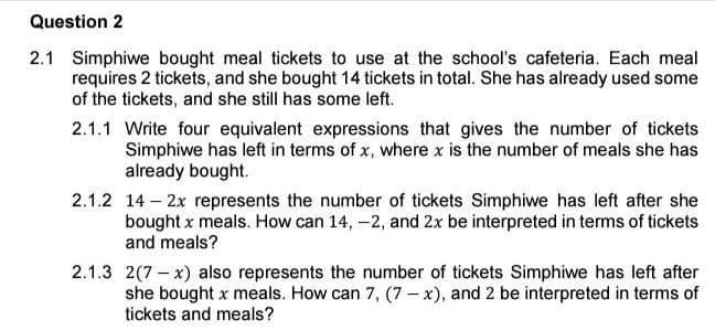 Question 2
2.1 Simphiwe bought meal tickets to use at the school's cafeteria. Each meal
requires 2 tickets, and she bought 14 tickets in total. She has already used some
of the tickets, and she still has some left.
2.1.1 Write four equivalent expressions that gives the number of tickets
Simphiwe has left in terms of x, where x is the number of meals she has
already bought.
2.1.2 14-2x represents the number of tickets Simphiwe has left after she
bought x meals. How can 14, -2, and 2x be interpreted in terms of tickets
and meals?
2.1.3 2(7-x) also represents the number of tickets Simphiwe has left after
she bought x meals. How can 7, (7-x), and 2 be interpreted in terms of
tickets and meals?