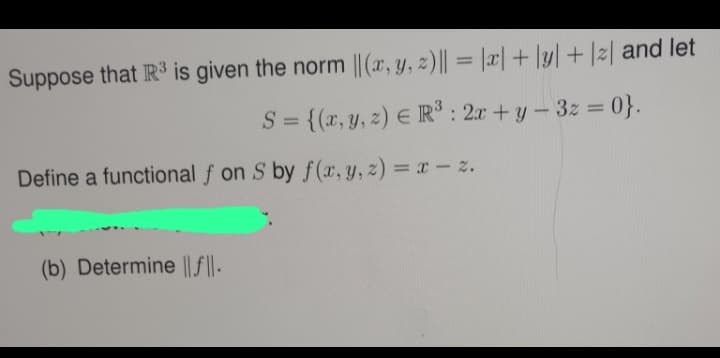 Suppose that R³ is given the norm ||(x, y, z) || = |x|+|y| + |2| and let
S = {(x, y, z) = R³: 2x + y - 3z = 0}.
Define a functional f on S by f(x, y, z) = x - z.
(b) Determine ||f||.