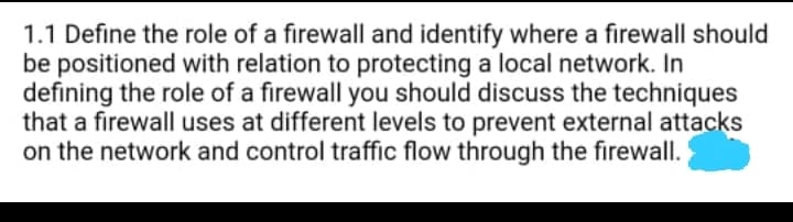 1.1 Define the role of a firewall and identify where a firewall should
be positioned with relation to protecting a local network. In
defining the role of a firewall you should discuss the techniques
that a firewall uses at different levels to prevent external attacks
on the network and control traffic flow through the firewall.
