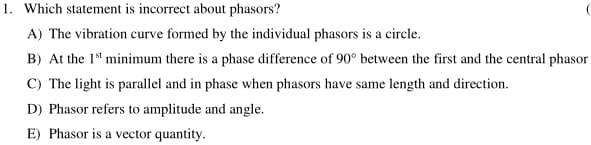 1. Which statement is incorrect about phasors?
A) The vibration curve formed by the individual phasors is a circle.
B) At the 1* minimum there is a phase difference of 90° between the first and the central phasor
C) The light is parallel and in phase when phasors have same length and direction.
D) Phasor refers to amplitude and angle.
E) Phasor is a vector quantity.
