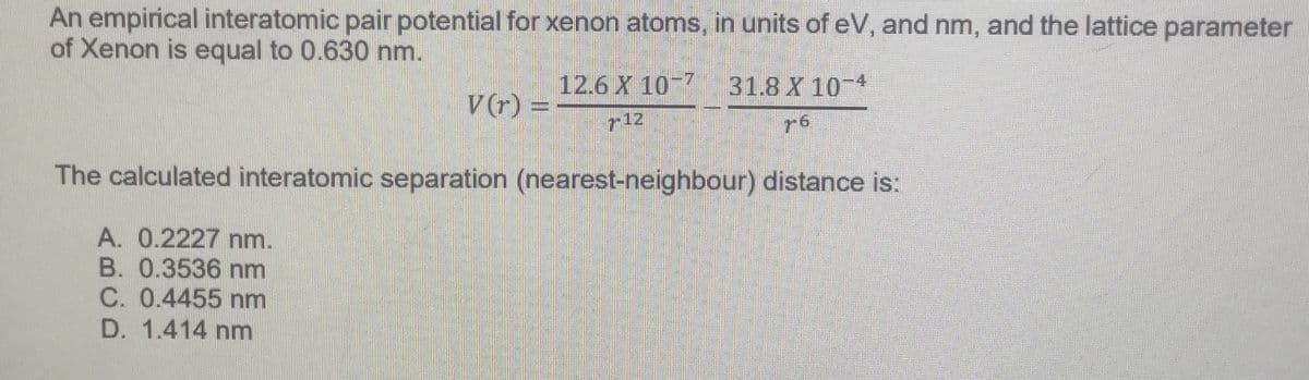 An empirical interatomic pair potential for xenon atoms, in units of eV, and nm, and the lattice parameter
of Xenon is equal to 0.630 nm.
V(r) =
12.6 X 10-7 31.8 X 10-4
712
The calculated interatomic separation (nearest-neighbour) distance is:
A. 0.2227 nm.
B. 0.3536 nm
C. 0.4455 nm
D. 1.414 nm
