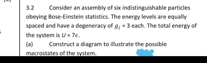 3.2
Consider an assembly of six indistinguishable particles
obeying Bose-Einstein statistics. The energy levels are equally
spaced and have a degeneracy of g; = 3 each. The total energy of
the system is U = 7e.
(a)
Construct a diagram to illustrate the possible
macrostates of the system.
