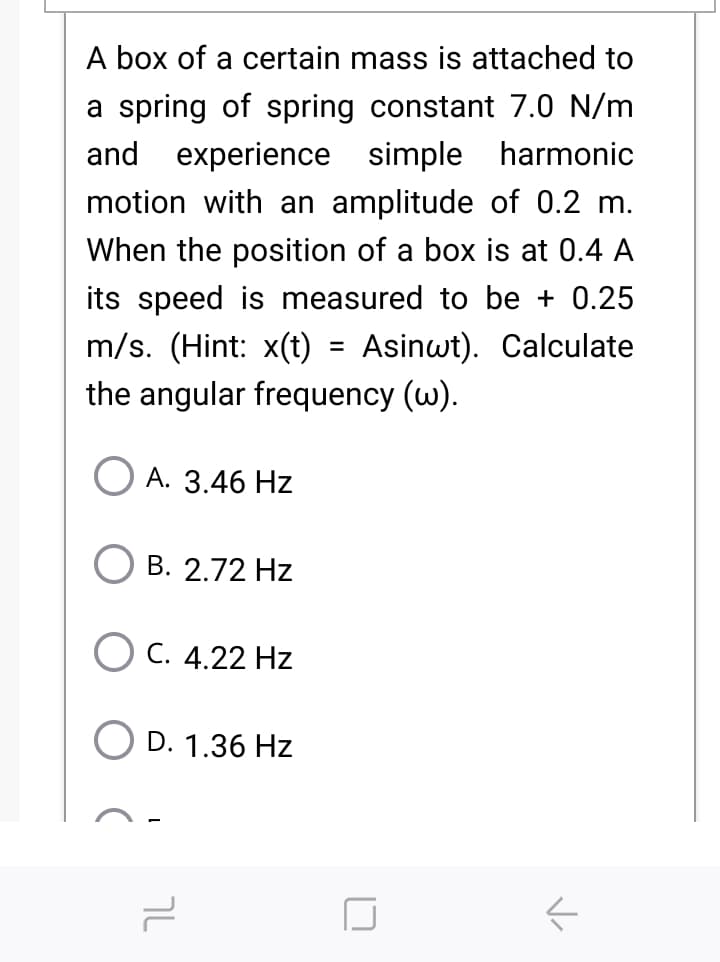 A box of a certain mass is attached to
a spring of spring constant 7.0 N/m
and experience simple harmonic
motion with an amplitude of 0.2 m.
When the position of a box is at 0.4 A
its speed is measured to be + 0.25
m/s. (Hint: x(t) = Asinwt). Calculate
the angular frequency (w).
А. 3.46 Hz
B. 2.72 Hz
C. 4.22 Hz
D. 1.36 Hz

