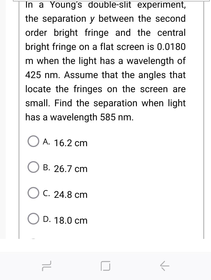 In a Young's double-slit experiment,
the separation y between the second
order bright fringe and the central
bright fringe on a flat screen is 0.0180
m when the light has a wavelength of
425 nm. Assume that the angles that
locate the fringes on the screen are
small. Find the separation when light
has a wavelength 585 nm.
O A. 16.2 cm
О В. 26.7 ст
O C. 24.8 cm
D. 18.0 cm

