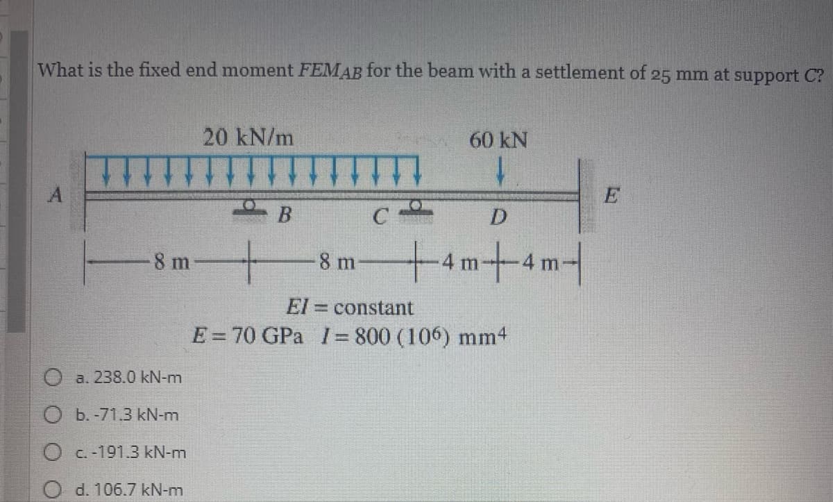 What is the fixed end moment FEMAB for the beam with a settlement of 25 mm at support C?
20 kN/m
60 kN
11
1.
E
B C
D
8 m
-8 m
m
El = constant
E=70 GPa I= 800 (106) mm4
Oa. 238.0 kN-m
b.-71.3 kN-m
O c.-191.3 kN-m
O d. 106.7 kN-m
