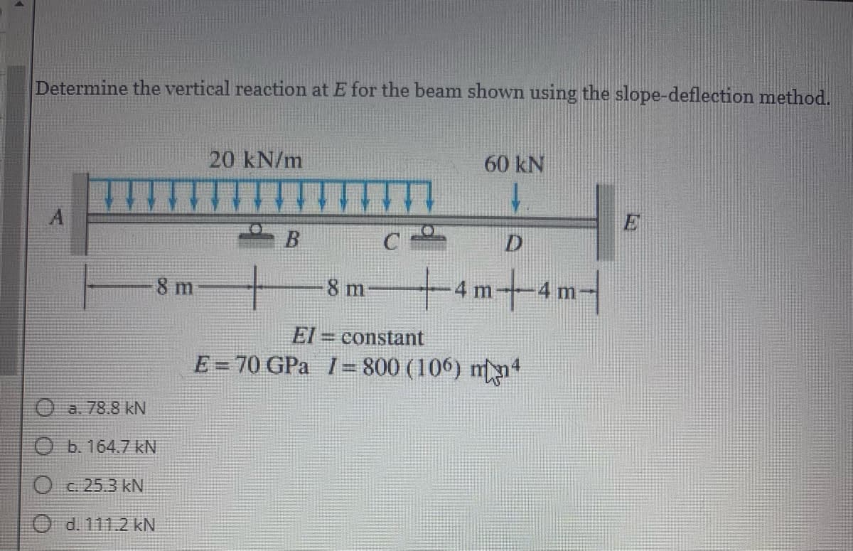 Determine the vertical reaction at E for the beam shown using the slope-deflection method.
20 kN/m
60 kN
1.
A
E
C
D.
tam+am1
8 m
-8 m
El = constant
E= 70 GPa I= 800 (106) mn4
O a. 78.8 kN
Ob. 164.7 kN
Oc. 25.3 kN
O d. 111.2 kN
