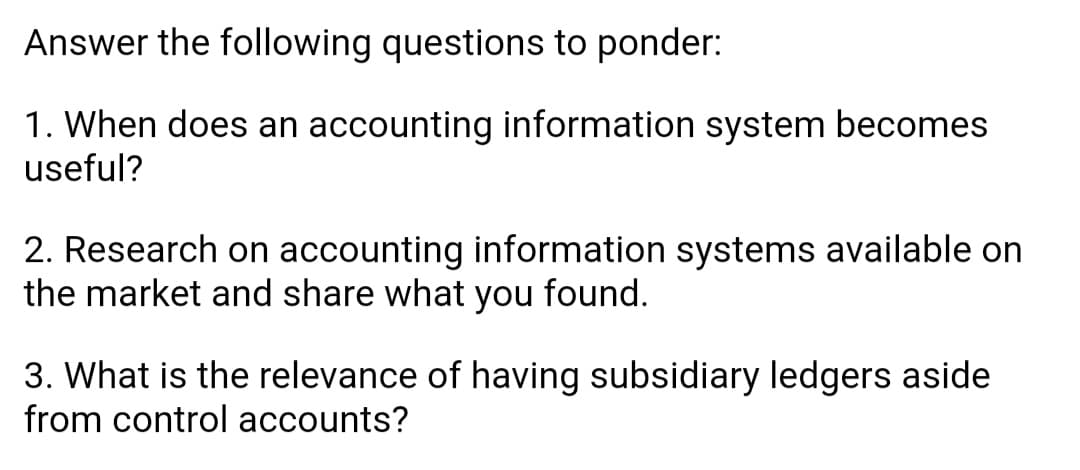 Answer the following questions to ponder:
1. When does an accounting information system becomes
useful?
2. Research on accounting information systems available on
the market and share what you found.
3. What is the relevance of having subsidiary ledgers aside
from control accounts?
