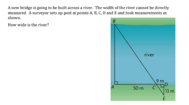 A new bridge is going to be built across a river. The width of the river cannot be directly
measured. A surveyor sets up post at points A, B, C, D and E and took measurements as
shown.
B
How wide is the river?
50 m
river
9 m
C
13 m
E