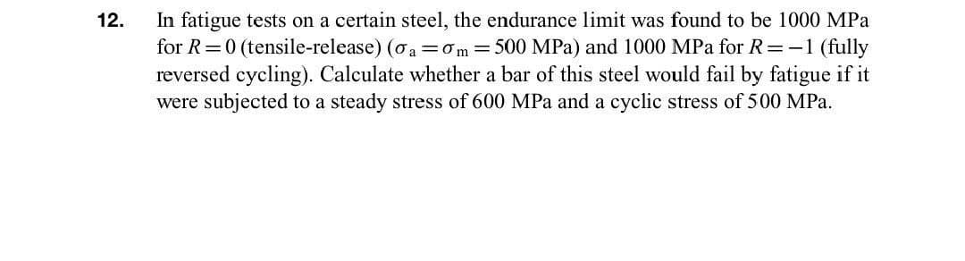 In fatigue tests on a certain steel, the endurance limit was found to be 1000 MPa
for R=0 (tensile-release) (oa =om=500 MPa) and 1000 MPa for R=-1 (fully
reversed cycling). Calculate whether a bar of this steel would fail by fatigue if it
were subjected to a steady stress of 600 MPa and a cyclic stress of 500 MPa.
12.
