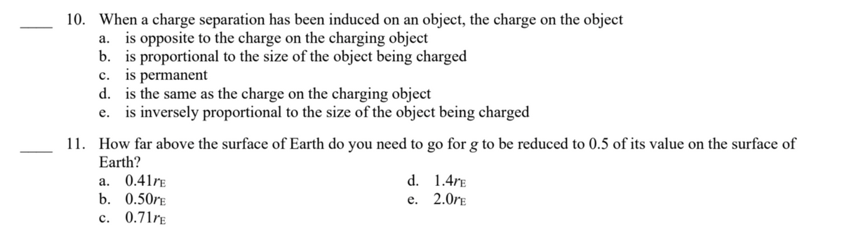10. When a charge separation has been induced on an object, the charge on the object
a. is opposite to the charge on the charging object
b. is proportional to the size of the object being charged
C. is permanent
d.
is the same as the charge on the charging object
e. is inversely proportional to the size of the object being charged
11. How far above the surface of Earth do you need to go for g to be reduced to 0.5 of its value on the surface of
Earth?
a.
b.
C.
0.41rE
0.50rE
0.71rE
d.
e.
1.4rE
2.0rE