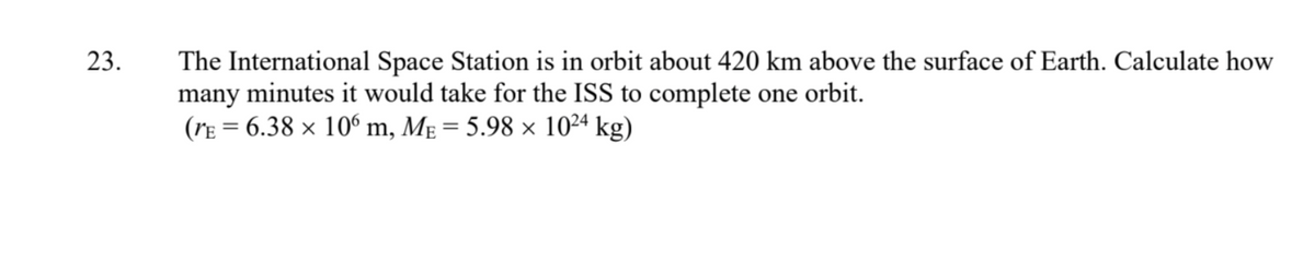 23.
The International Space Station is in orbit about 420 km above the surface of Earth. Calculate how
many minutes it would take for the ISS to complete one orbit.
(rE = 6.38 × 106 m, Mɛ = 5.98 × 1024 kg)