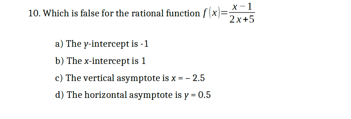 X - 1
10. Which is false for the rational function f (x)=-
2 x+5
a) The y-intercept is -1
b) The x-intercept is 1
c) The vertical asymptote is x = - 2.5
d) The horizontal asymptote is y = 0.5
