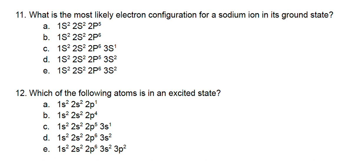 11. What is the most likely electron configuration for a sodium ion in its ground state?
a. 1S² 2S² 2P5
b. 1S² 2S² 2P6
c. 1S² 2S² 2P6 3S¹
d. 1S² 2S² 2P5 3S²
e. 1S² 2S² 2P6 3S²
12. Which of the following atoms is in an excited state?
a. 1s²2s²2p¹
b. 1s² 2s²2p4
c. 1s² 2s²2p5 3s¹
d. 1s² 2s² 2p 3s²
e. 1s² 2s² 2p 3s² 3p²