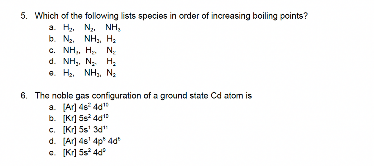 5. Which of the following lists species in order of increasing boiling points?
a. H₂, N₂, NH3
b. N₂, NH3, H₂
C. NH3, H₂2, N₂
d. NH3, N₂, H₂
e. H₂, NH3, N₂
6. The noble gas configuration of a ground state Cd atom is
a. [Ar] 4s² 4d¹0
b. [Kr] 5s² 4d1⁰
c. [Kr] 5s¹ 3d11
d. [Ar] 4s¹ 4p64d5
e. [Kr] 5s²4dº