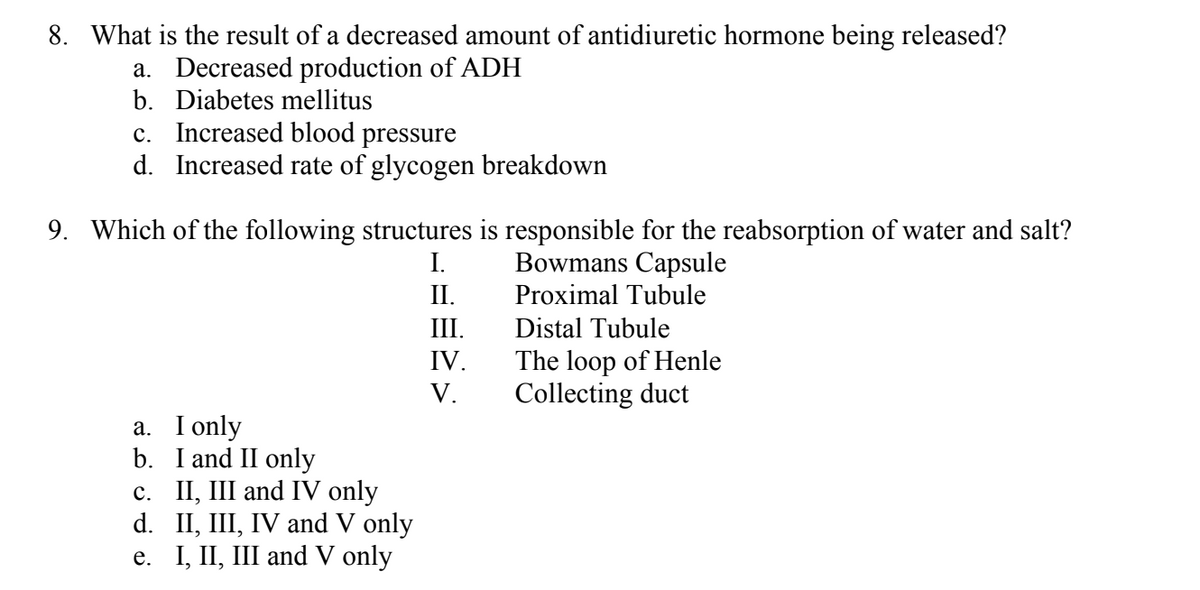 8. What is the result of a decreased amount of antidiuretic hormone being released?
a. Decreased production of ADH
b. Diabetes mellitus
c. Increased blood pressure
d. Increased rate of glycogen breakdown
9. Which of the following structures is responsible for the reabsorption of water and salt?
I.
Bowmans Capsule
II.
Proximal Tubule
a. I only
b.
I and II only
c. II, III and IV only
d. II, III, IV and V only
e. I, II, III and V only
III.
IV.
V.
Distal Tubule
The loop of Henle
Collecting duct