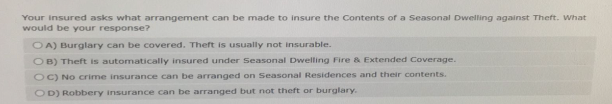 Your insured asks what arrangement can be made to insure the Contents of a Seasonal Dwelling against Theft. What
would be your response?
OA) Burglary can be covered. Theft is usually not insurable.
OB) Theft is automatically insured under Seasonal Dwelling Fire & Extended Coverage.
OC) No crime insurance can be arranged on Seasonal Residences and their contents.
OD) Robbery insurance can be arranged but not theft or burglary.