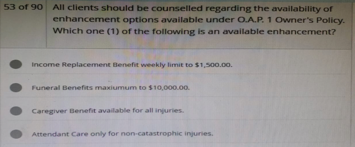 53 of 90 All clients should be counselled regarding the availability of
enhancement options available under O.A.P. 1 Owner's Policy.
Which one (1) of the following is an available enhancement?
Income Replacement Benefit weekly limit to $1,500.00.
Funeral Benefits maxiumum to $10,000.00.
Caregiver Benefit available for all injuries.
Attendant Care only for non-catastrophic injuries.