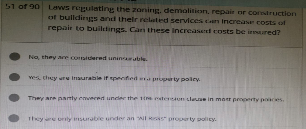 51 of 90
Laws regulating the zoning, demolition, repair or construction
of buildings and their related services can increase costs of
repair to buildings. Can these increased costs be insured?
No, they are considered uninsurable.
Yes, they are insurable if specified in a property policy.
They are partly covered under the 10% extension clause in most property policies.
They are only insurable under an "All Risks" property policy.
