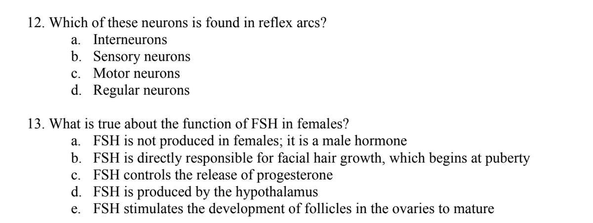 12. Which of these neurons is found in reflex arcs?
a. Interneurons
b. Sensory neurons
c. Motor neurons
d. Regular neurons
13. What is true about the function of FSH in females?
a. FSH is not produced in females; it is a male hormone
b. FSH is directly responsible for facial hair growth, which begins at puberty
c. FSH controls the release of progesterone
d. FSH is produced by the hypothalamus
e. FSH stimulates the development of follicles in the ovaries to mature