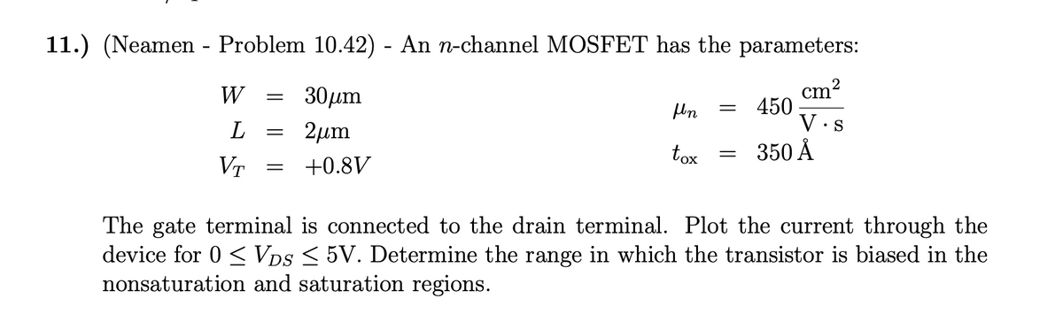 11.) (Neamen - Problem 10.42) - An n-channel MOSFET has the parameters:
cm²
W
L
VT
=
=
=
30μm
2μm
+0.8V
Mn
tox
=
=
450
350 Å
V.
S
The gate terminal is connected to the drain terminal. Plot the current through the
device for 0 ≤ VDS ≤ 5V. Determine the range in which the transistor is biased in the
nonsaturation and saturation regions.